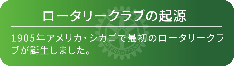 ロータリークラブの起源　1905年アメリカ・シカゴで最初のロータリークラブが誕生しました。