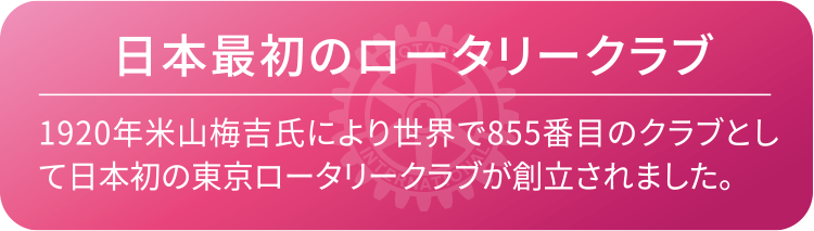日本最初のロータリークラブ　1920年米山梅吉氏により世界で855番目のクラブとして日本初の東京ロータリークラブが創立されました。